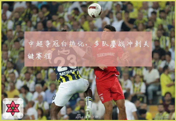 中超争冠白热化，多队鏖战冲刺关键赛程