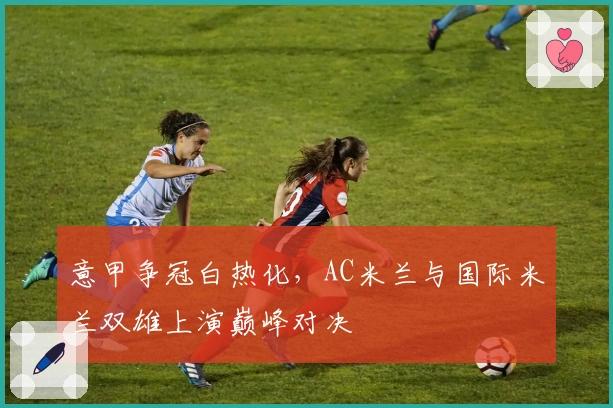 意甲争冠白热化,AC米兰与国际米兰双雄上演巅峰对决