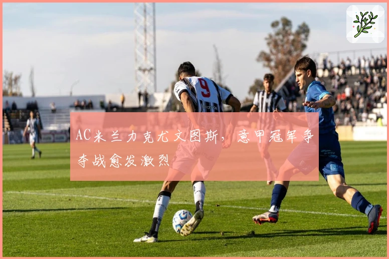 AC米兰力克尤文图斯，意甲冠军争夺战愈发激烈