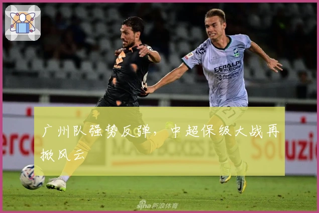 广州队强势反弹，中超保级大战再掀风云