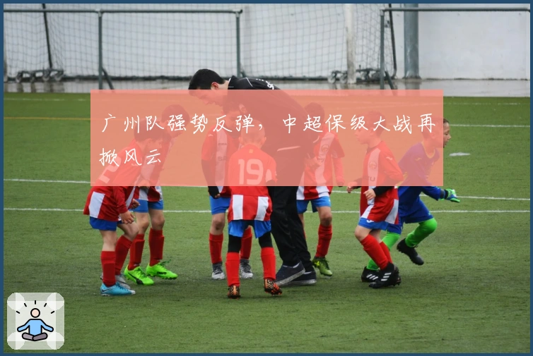 广州队强势反弹，中超保级大战再掀风云