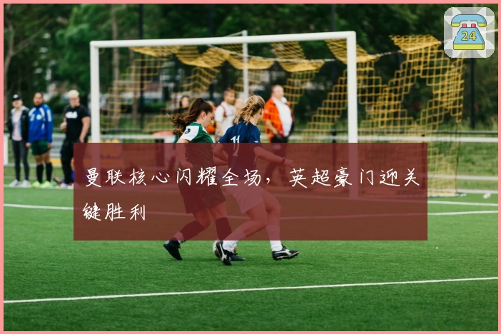 曼联核心闪耀全场，英超豪门迎关键胜利