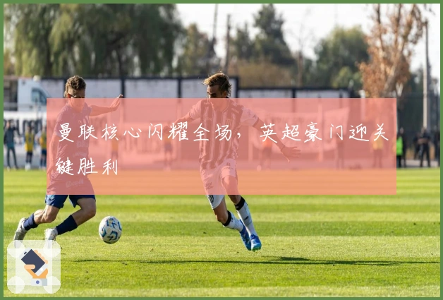 曼联核心闪耀全场，英超豪门迎关键胜利