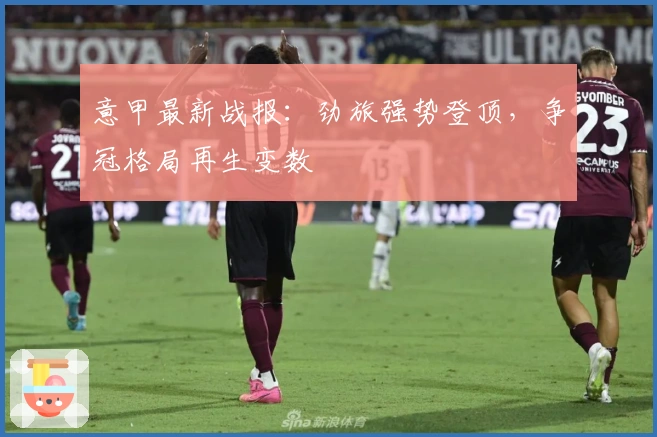 意甲最新战报：劲旅强势登顶，争冠格局再生变数